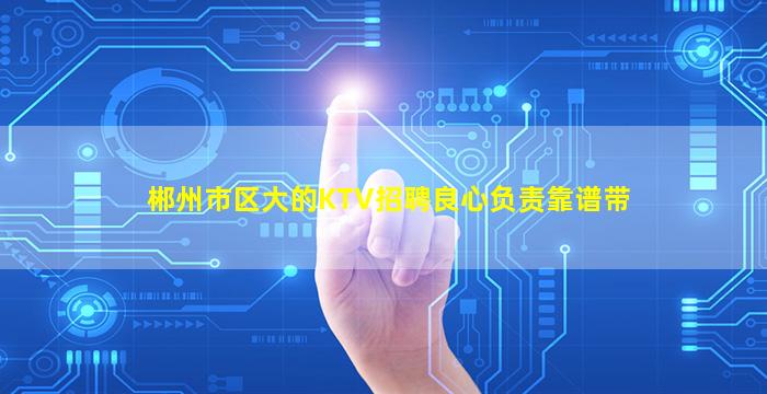 郴州市区大的KTV招聘良心负责靠谱带